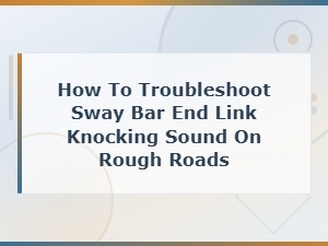 Sway Bar End Link Knocking Sound on Rough Roads: Diagnosis and Troubleshooting Guide