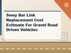 Sway Bar Link Replacement Cost Guide for Gravel Road Vehicles